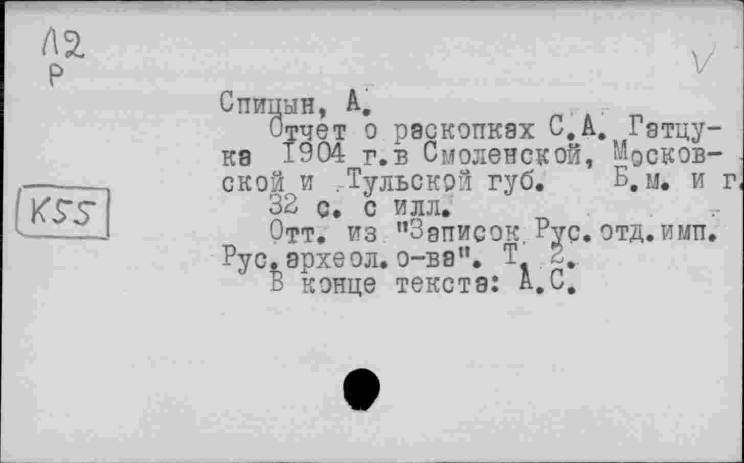 ﻿ла р
Спицын, A.
Отчет о раскопках С.А, Гэтцу-ка 1904 г.в Смоленской, ‘'доковской и . Тульской губ. Б, м. и г 32 с. с илл.
Отт. из "Записок. Рус. отд. ими.
Рус. эрхеол. о-ва". Т 2,
В конце текста: А.С.